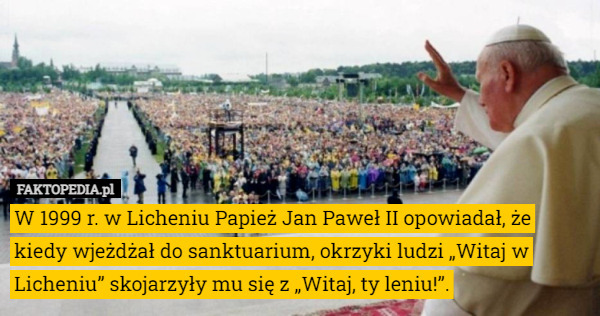 W 1999 r. w Licheniu Papież Jan Paweł II opowiadał, że kiedy wjeżdżał do sanktuarium, okrzyki ludzi „Witaj w Licheniu” skojarzyły mu się z „Witaj, ty leniu!”. 