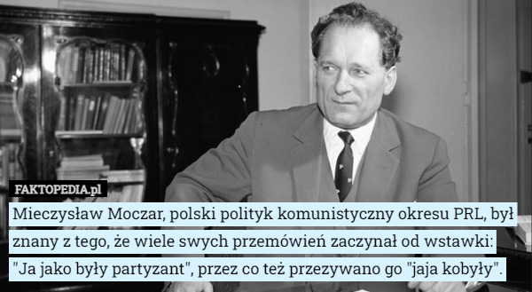 Mieczysław Moczar, polski polityk komunistyczny okresu PRL, był znany z tego, że wiele swych przemówień zaczynał od wstawki:
 "Ja jako były partyzant", przez co też przezywano go "jaja kobyły". 