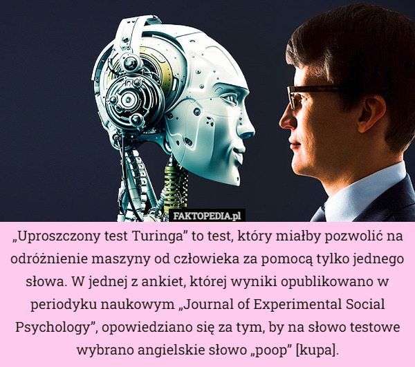„Uproszczony test Turinga” to test, który miałby pozwolić na odróżnienie maszyny od człowieka za pomocą tylko jednego słowa. W jednej z ankiet, której wyniki opublikowano w periodyku naukowym „Journal of Experimental Social Psychology”, opowiedziano się za tym, by na słowo testowe wybrano angielskie słowo „poop” [kupa]. 
