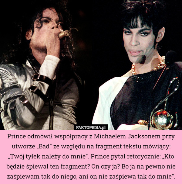 Prince odmówił współpracy z Michaelem Jacksonem przy utworze „Bad” ze względu na fragment tekstu mówiący: „Twój tyłek należy do mnie”. Prince pytał retorycznie: „Kto będzie śpiewał ten fragment? On czy ja? Bo ja na pewno nie zaśpiewam tak do niego, ani on nie zaśpiewa tak do mnie”. 