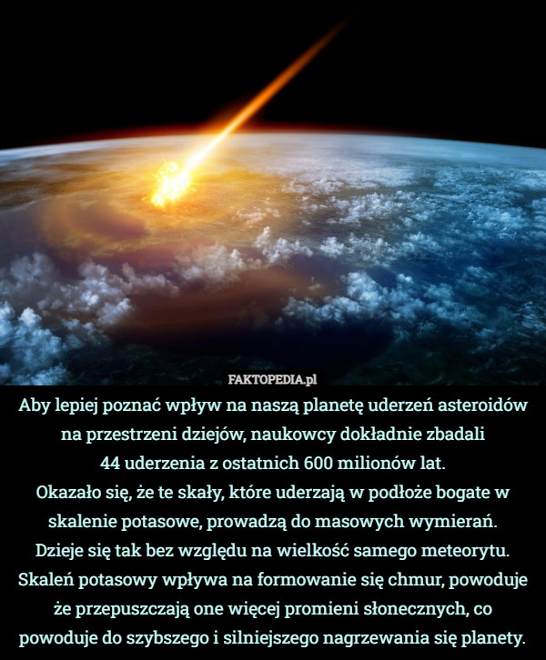 Aby lepiej poznać wpływ na naszą planetę uderzeń asteroidów na przestrzeni dziejów, naukowcy dokładnie zbadali
 44 uderzenia z ostatnich 600 milionów lat.
Okazało się, że te skały, które uderzają w podłoże bogate w skalenie potasowe, prowadzą do masowych wymierań.
 Dzieje się tak bez względu na wielkość samego meteorytu.
Skaleń potasowy wpływa na formowanie się chmur, powoduje że przepuszczają one więcej promieni słonecznych, co powoduje do szybszego i silniejszego nagrzewania się planety. 