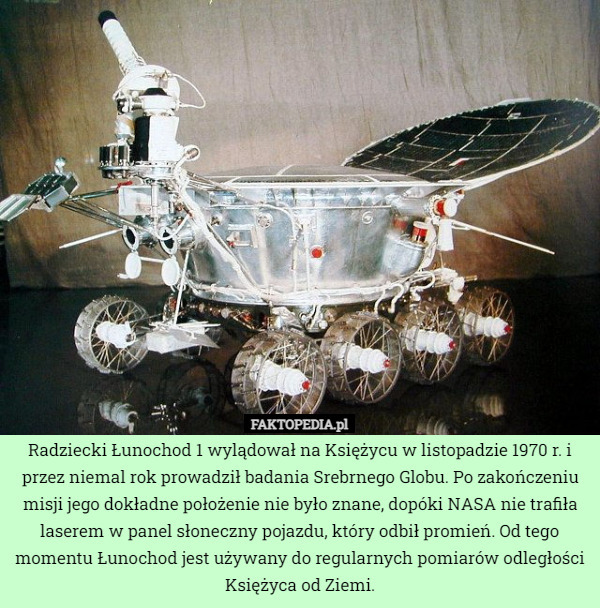 Radziecki Łunochod 1 wylądował na Księżycu w listopadzie 1970 r. i przez niemal rok prowadził badania Srebrnego Globu. Po zakończeniu misji jego dokładne położenie nie było znane, dopóki NASA nie trafiła laserem w panel słoneczny pojazdu, który odbił promień. Od tego momentu Łunochod jest używany do regularnych pomiarów odległości Księżyca od Ziemi. 