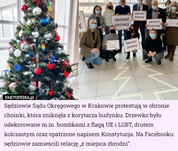 Sędziowie Sądu Okręgowego w Krakowie protestują w obronie choinki, która zniknęła z korytarza budynku. Drzewko było udekorowane m.in. bombkami z flagą UE i LGBT, drutem kolczastym oraz opatrzone napisem Konstytucja. Na Facebooku sędziowie zamieścili relację „z miejsca zbrodni”. 