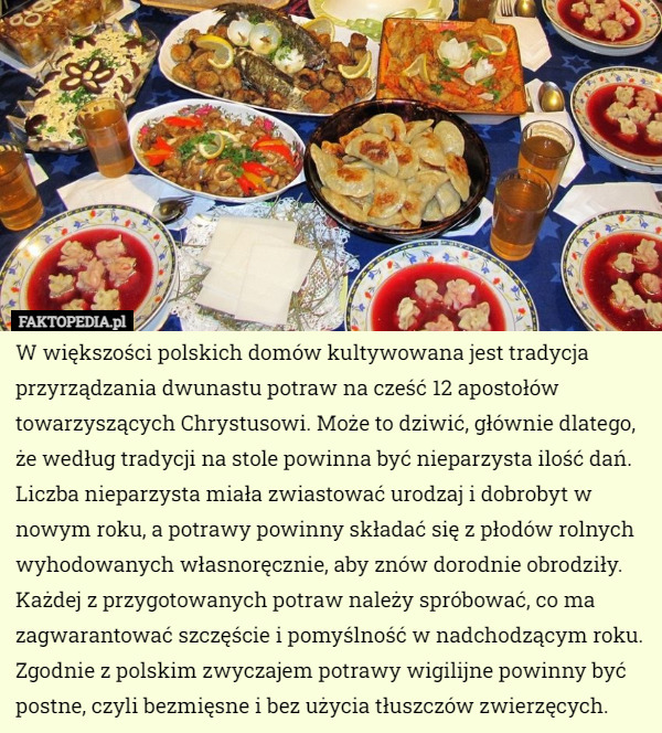 W większości polskich domów kultywowana jest tradycja przyrządzania dwunastu potraw na cześć 12 apostołów towarzyszących Chrystusowi. Może to dziwić, głównie dlatego, że według tradycji na stole powinna być nieparzysta ilość dań. Liczba nieparzysta miała zwiastować urodzaj i dobrobyt w nowym roku, a potrawy powinny składać się z płodów rolnych wyhodowanych własnoręcznie, aby znów dorodnie obrodziły. Każdej z przygotowanych potraw należy spróbować, co ma zagwarantować szczęście i pomyślność w nadchodzącym roku. Zgodnie z polskim zwyczajem potrawy wigilijne powinny być postne, czyli bezmięsne i bez użycia tłuszczów zwierzęcych. 