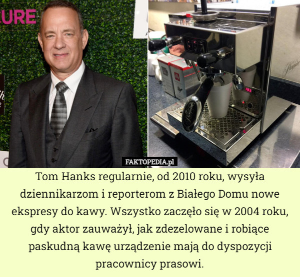 Tom Hanks regularnie, od 2010 roku, wysyła dziennikarzom i reporterom z Białego Domu nowe ekspresy do kawy. Wszystko zaczęło się w 2004 roku,
gdy aktor zauważył, jak zdezelowane i robiące paskudną kawę urządzenie mają do dyspozycji pracownicy prasowi. 