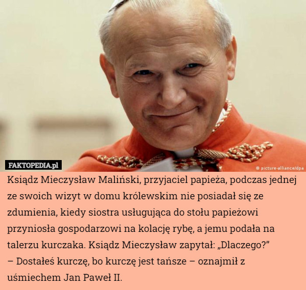 Ksiądz Mieczysław Maliński, przyjaciel papieża, podczas jednej ze swoich wizyt w domu królewskim nie posiadał się ze zdumienia, kiedy siostra usługująca do stołu papieżowi przyniosła gospodarzowi na kolację rybę, a jemu podała na talerzu kurczaka. Ksiądz Mieczysław zapytał: „Dlaczego?”
– Dostałeś kurczę, bo kurczę jest tańsze – oznajmił z uśmiechem Jan Paweł II. 