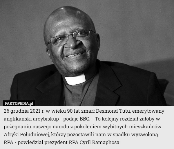 26 grudnia 2021 r. w wieku 90 lat zmarł Desmond Tutu, emerytowany anglikański arcybiskup - podaje BBC. - To kolejny rozdział żałoby w pożegnaniu naszego narodu z pokoleniem wybitnych mieszkańców Afryki Południowej, którzy pozostawili nam w spadku wyzwoloną
 RPA - powiedział prezydent RPA Cyril Ramaphosa. 