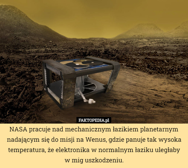 NASA pracuje nad mechanicznym łazikiem planetarnym nadającym się do misji na Wenus, gdzie panuje tak wysoka temperatura, że elektronika w normalnym łaziku uległaby
w mig uszkodzeniu. 