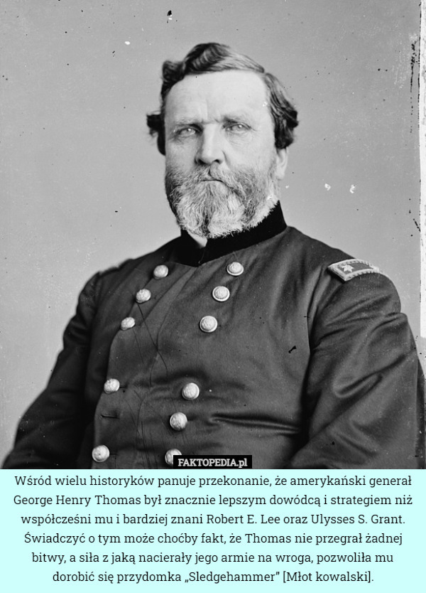 Wśród wielu historyków panuje przekonanie, że amerykański generał George Henry Thomas był znacznie lepszym dowódcą i strategiem niż współcześni mu i bardziej znani Robert E. Lee oraz Ulysses S. Grant. Świadczyć o tym może choćby fakt, że Thomas nie przegrał żadnej bitwy, a siła z jaką nacierały jego armie na wroga, pozwoliła mu
 dorobić się przydomka „Sledgehammer” [Młot kowalski]. 