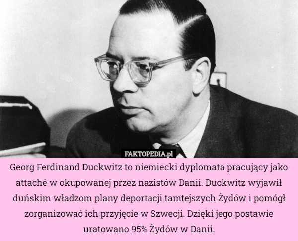 Georg Ferdinand Duckwitz to niemiecki dyplomata pracujący jako attaché w okupowanej przez nazistów Danii. Duckwitz wyjawił duńskim władzom plany deportacji tamtejszych Żydów i pomógł zorganizować ich przyjęcie w Szwecji. Dzięki jego postawie uratowano 95% Żydów w Danii. 
