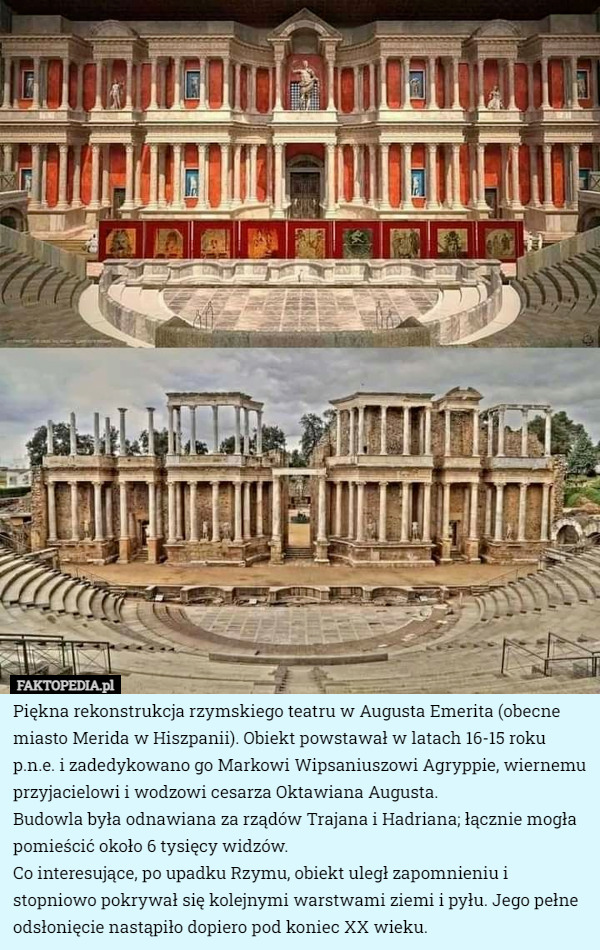 Piękna rekonstrukcja rzymskiego teatru w Augusta Emerita (obecne miasto Merida w Hiszpanii). Obiekt powstawał w latach 16-15 roku p.n.e. i zadedykowano go Markowi Wipsaniuszowi Agryppie, wiernemu przyjacielowi i wodzowi cesarza Oktawiana Augusta.
Budowla była odnawiana za rządów Trajana i Hadriana; łącznie mogła pomieścić około 6 tysięcy widzów.
Co interesujące, po upadku Rzymu, obiekt uległ zapomnieniu i stopniowo pokrywał się kolejnymi warstwami ziemi i pyłu. Jego pełne odsłonięcie nastąpiło dopiero pod koniec XX wieku. 
