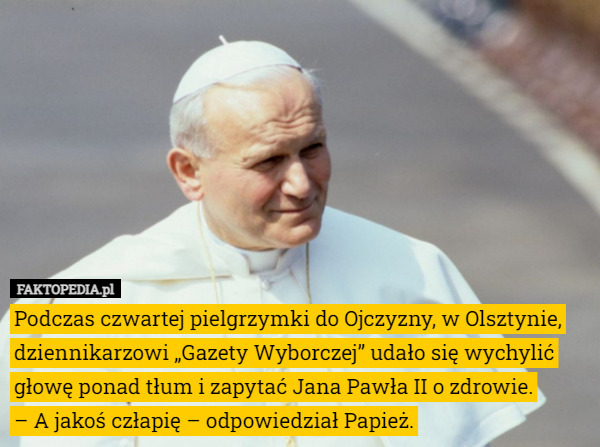 Podczas czwartej pielgrzymki do Ojczyzny, w Olsztynie, dziennikarzowi „Gazety Wyborczej” udało się wychylić głowę ponad tłum i zapytać Jana Pawła II o zdrowie.
– A jakoś człapię – odpowiedział Papież. 