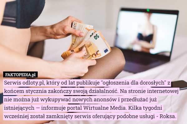 Serwis odloty.pl, który od lat publikuje "ogłoszenia dla dorosłych" z końcem stycznia zakończy swoją działalność. Na stronie internetowej nie można już wykupywać nowych anonsów i przedłużać już istniejących — informuje portal Wirtualne Media. Kilka tygodni wcześniej został zamknięty serwis oferujący podobne usługi - Roksa. 