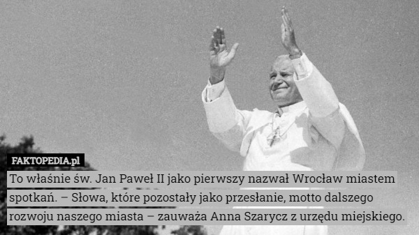 To właśnie św. Jan Paweł II jako pierwszy nazwał Wrocław miastem spotkań. – Słowa, które pozostały jako przesłanie, motto dalszego rozwoju naszego miasta – zauważa Anna Szarycz z urzędu miejskiego. 