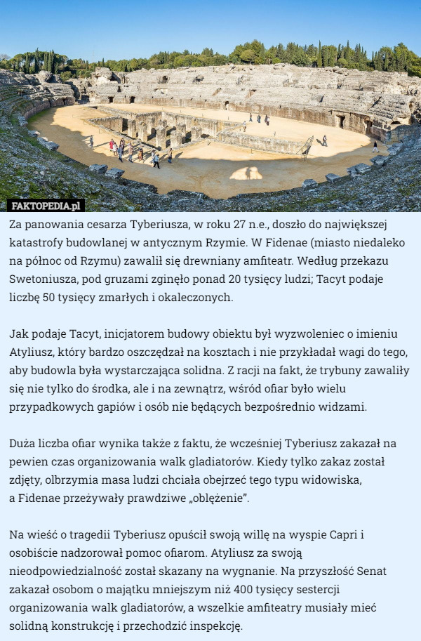 Za panowania cesarza Tyberiusza, w roku 27 n.e., doszło do największej katastrofy budowlanej w antycznym Rzymie. W Fidenae (miasto niedaleko na północ od Rzymu) zawalił się drewniany amfiteatr. Według przekazu Swetoniusza, pod gruzami zginęło ponad 20 tysięcy ludzi; Tacyt podaje liczbę 50 tysięcy zmarłych i okaleczonych.

Jak podaje Tacyt, inicjatorem budowy obiektu był wyzwoleniec o imieniu Atyliusz, który bardzo oszczędzał na kosztach i nie przykładał wagi do tego, aby budowla była wystarczająca solidna. Z racji na fakt, że trybuny zawaliły się nie tylko do środka, ale i na zewnątrz, wśród ofiar było wielu przypadkowych gapiów i osób nie będących bezpośrednio widzami.

Duża liczba ofiar wynika także z faktu, że wcześniej Tyberiusz zakazał na pewien czas organizowania walk gladiatorów. Kiedy tylko zakaz został zdjęty, olbrzymia masa ludzi chciała obejrzeć tego typu widowiska,
 a Fidenae przeżywały prawdziwe „oblężenie”.

Na wieść o tragedii Tyberiusz opuścił swoją willę na wyspie Capri i osobiście nadzorował pomoc ofiarom. Atyliusz za swoją nieodpowiedzialność został skazany na wygnanie. Na przyszłość Senat zakazał osobom o majątku mniejszym niż 400 tysięcy sestercji organizowania walk gladiatorów, a wszelkie amfiteatry musiały mieć solidną konstrukcję i przechodzić inspekcję. 
