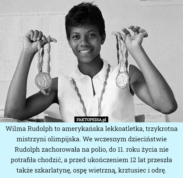 Wilma Rudolph to amerykańska lekkoatletka, trzykrotna mistrzyni olimpijska. We wczesnym dzieciństwie Rudolph zachorowała na polio, do 11. roku życia nie potrafiła chodzić, a przed ukończeniem 12 lat przeszła także szkarlatynę, ospę wietrzną, krztusiec i odrę. 