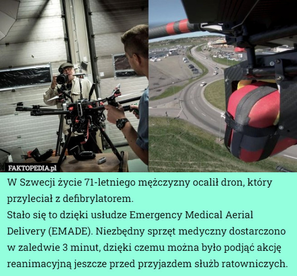 W Szwecji życie 71-letniego mężczyzny ocalił dron, który przyleciał z defibrylatorem.
Stało się to dzięki usłudze Emergency Medical Aerial Delivery (EMADE). Niezbędny sprzęt medyczny dostarczono w zaledwie 3 minut, dzięki czemu można było podjąć akcję reanimacyjną jeszcze przed przyjazdem służb ratowniczych. 