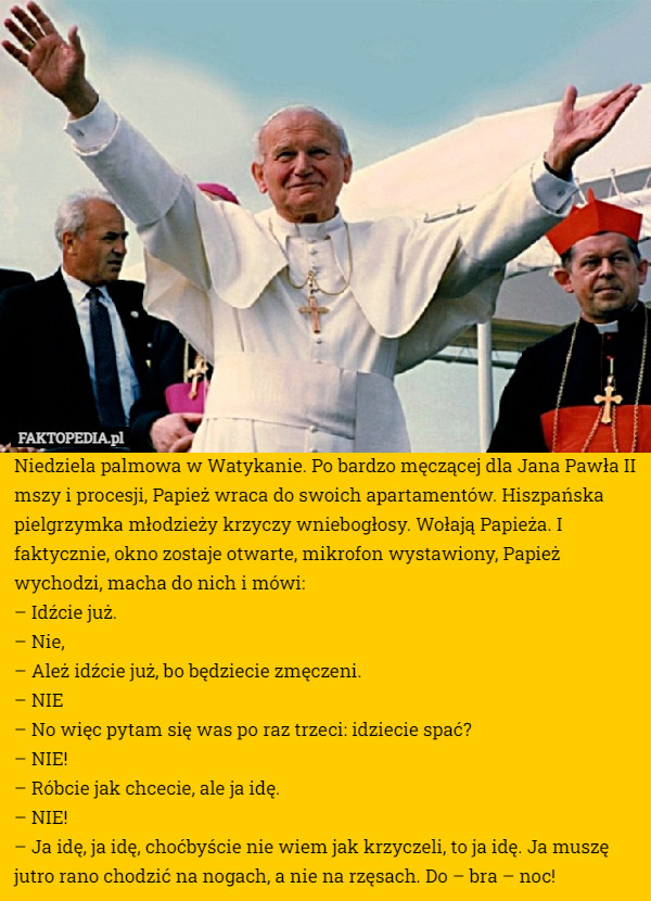Niedziela palmowa w Watykanie. Po bardzo męczącej dla Jana Pawła II mszy i procesji, Papież wraca do swoich apartamentów. Hiszpańska pielgrzymka młodzieży krzyczy wniebogłosy. Wołają Papieża. I faktycznie, okno zostaje otwarte, mikrofon wystawiony, Papież wychodzi, macha do nich i mówi:
– Idźcie już.
– Nie,
– Ależ idźcie już, bo będziecie zmęczeni.
– NIE
– No więc pytam się was po raz trzeci: idziecie spać?
– NIE!
– Róbcie jak chcecie, ale ja idę.
– NIE!
– Ja idę, ja idę, choćbyście nie wiem jak krzyczeli, to ja idę. Ja muszę jutro rano chodzić na nogach, a nie na rzęsach. Do – bra – noc! 