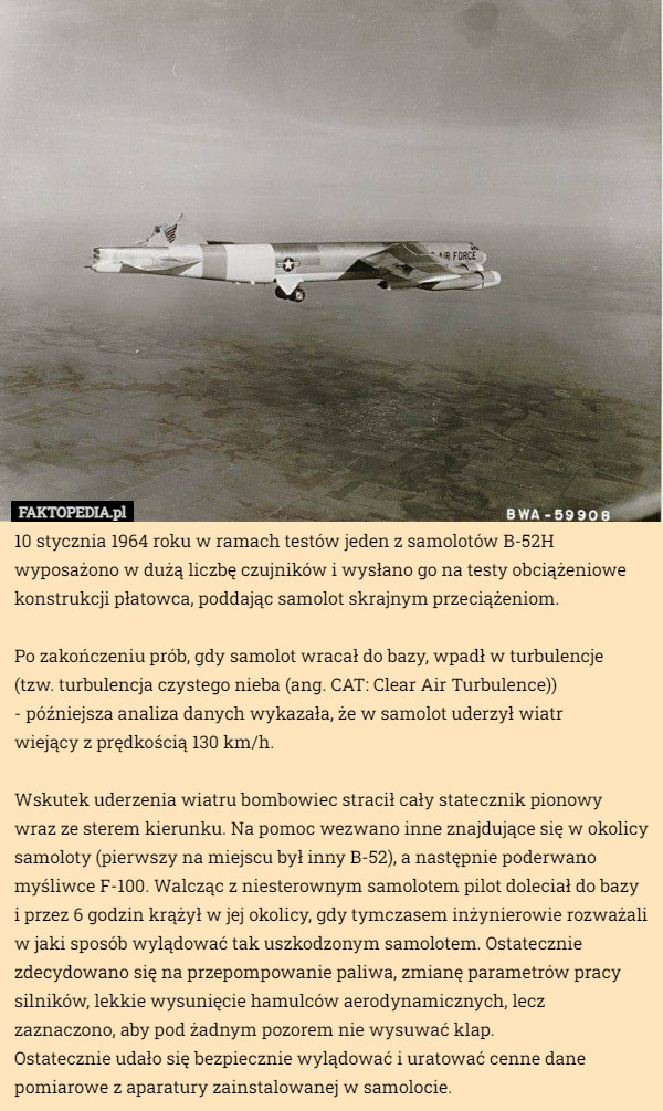 10 stycznia 1964 roku w ramach testów jeden z samolotów B-52H wyposażono w dużą liczbę czujników i wysłano go na testy obciążeniowe konstrukcji płatowca, poddając samolot skrajnym przeciążeniom.

Po zakończeniu prób, gdy samolot wracał do bazy, wpadł w turbulencje
 (tzw. turbulencja czystego nieba (ang. CAT: Clear Air Turbulence))
 - późniejsza analiza danych wykazała, że w samolot uderzył wiatr
 wiejący z prędkością 130 km/h.

Wskutek uderzenia wiatru bombowiec stracił cały statecznik pionowy wraz ze sterem kierunku. Na pomoc wezwano inne znajdujące się w okolicy samoloty (pierwszy na miejscu był inny B-52), a następnie poderwano myśliwce F-100. Walcząc z niesterownym samolotem pilot doleciał do bazy i przez 6 godzin krążył w jej okolicy, gdy tymczasem inżynierowie rozważali w jaki sposób wylądować tak uszkodzonym samolotem. Ostatecznie zdecydowano się na przepompowanie paliwa, zmianę parametrów pracy silników, lekkie wysunięcie hamulców aerodynamicznych, lecz zaznaczono, aby pod żadnym pozorem nie wysuwać klap.
Ostatecznie udało się bezpiecznie wylądować i uratować cenne dane pomiarowe z aparatury zainstalowanej w samolocie. 