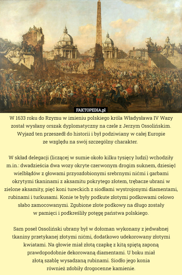 W 1633 roku do Rzymu w imieniu polskiego króla Władysława IV Wazy został wysłany orszak dyplomatyczny na czele z Jerzym Ossolińskim. Wyjazd ten przeszedł do historii i był podziwiany w całej Europie
 ze względu na swój szczególny charakter. 

W skład delegacji (liczącej w sumie około kilku tysięcy ludzi) wchodziły m.in.: dwadzieścia dwa wozy okryte czerwonym drogim suknem, dziesięć wielbłądów z głowami przyozdobionymi srebrnymi nićmi i garbami okrytymi tkaninami z aksamitu pokrytego złotem, trębacze ubrani w zielone aksamity, pięć koni tureckich z siodłami wystrojonymi diamentami, rubinami i turkusami. Konie te były podkute złotymi podkowami celowo słabo zamocowanymi. Zgubione złote podkowy na długo zostały
 w pamięci i podkreśliły potęgę państwa polskiego.

Sam poseł Ossoliński ubrany był w dołoman wykonany z jedwabnej tkaniny przetykanej złotymi nićmi, dodatkowo udekorowany złotymi kwiatami. Na głowie miał złotą czapkę z kitą spiętą zaponą prawdopodobnie dekorowaną diamentami. U boku miał
 złotą szablę wysadzaną rubinami. Siodło jego konia
 również zdobiły drogocenne kamienie. 