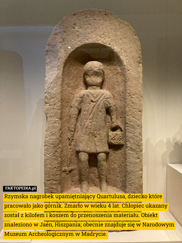 Rzymska nagrobek upamiętniający Quartulusa, dziecko które pracowało jako górnik. Zmarło w wieku 4 lat. Chłopiec ukazany został z kilofem i koszem do przenoszenia materiału. Obiekt znaleziono w Jaén, Hiszpania; obecnie znajduje się w Narodowym Muzeum Archeologicznym w Madrycie. 