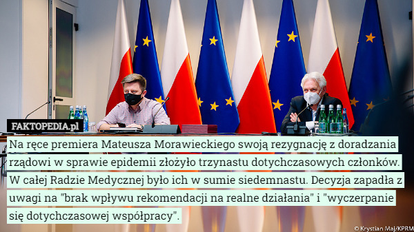 Na ręce premiera Mateusza Morawieckiego swoją rezygnację z doradzania rządowi w sprawie epidemii złożyło trzynastu dotychczasowych członków. W całej Radzie Medycznej było ich w sumie siedemnastu. Decyzja zapadła z uwagi na "brak wpływu rekomendacji na realne działania" i "wyczerpanie się dotychczasowej współpracy". 