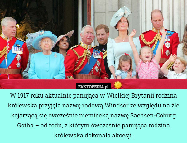 W 1917 roku aktualnie panująca w Wielkiej Brytanii rodzina królewska przyjęła nazwę rodową Windsor ze względu na źle kojarzącą się ówcześnie niemiecką nazwę Sachsen-Coburg Gotha – od rodu, z którym ówcześnie panująca rodzina królewska dokonała akcesji. 