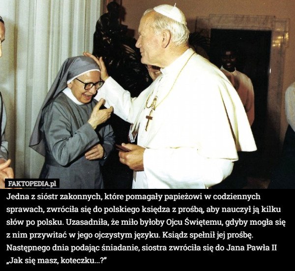 Jedna z sióstr zakonnych, które pomagały papieżowi w codziennych sprawach, zwróciła się do polskiego księdza z prośbą, aby nauczył ją kilku słów po polsku. Uzasadniła, że miło byłoby Ojcu Świętemu, gdyby mogła się z nim przywitać w jego ojczystym języku. Ksiądz spełnił jej prośbę. Następnego dnia podając śniadanie, siostra zwróciła się do Jana Pawła II „Jak się masz, koteczku...?” 
