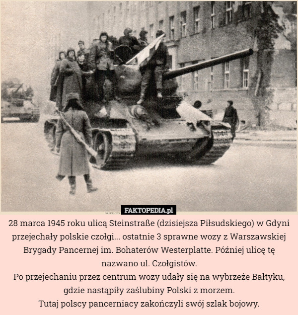 28 marca 1945 roku ulicą Steinstraße (dzisiejsza Piłsudskiego) w Gdyni przejechały polskie czołgi... ostatnie 3 sprawne wozy z Warszawskiej Brygady Pancernej im. Bohaterów Westerplatte. Później ulicę tę nazwano ul. Czołgistów.
Po przejechaniu przez centrum wozy udały się na wybrzeże Bałtyku, gdzie nastąpiły zaślubiny Polski z morzem.
Tutaj polscy pancerniacy zakończyli swój szlak bojowy. 