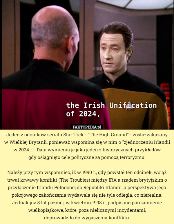 Jeden z odcinków serialu Star Trek - "The High Ground" - został zakazany w Wielkiej Brytanii, ponieważ wspomina się w nim o "zjednoczeniu Irlandii w 2024 r.". Data wymienia je jako jeden z historycznych przykładów
 gdy osiągnięto cele polityczne za pomocą terroryzmu.

Należy przy tym wspomnieć, iż w 1990 r., gdy powstał ten odcinek, wciąż trwał krwawy konflikt (The Troubles) między IRA a rządem brytyjskim o przyłączenie Irlandii Północnej do Republiki Irlandii, a perspektywa jego pokojowego zakończenia wydawała się nie tyle odległa, co nierealna. Jednak już 8 lat później, w kwietniu 1998 r., podpisano porozumienie wielkopiątkowe, które, poza nielicznymi incydentami,
 doprowadziło do wygaszenia konfliktu. 