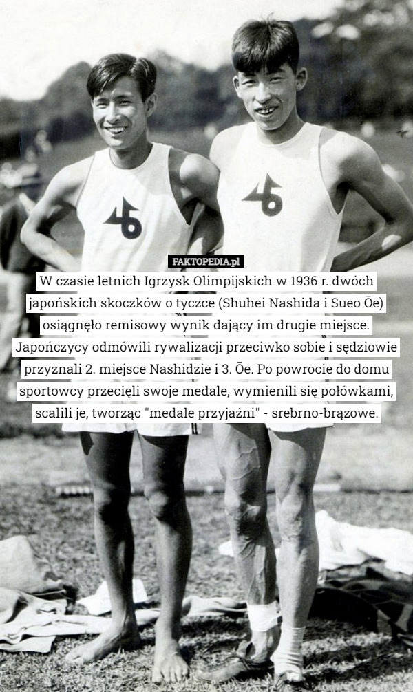 W czasie letnich Igrzysk Olimpijskich w 1936 r. dwóch japońskich skoczków o tyczce (Shuhei Nashida i Sueo Ōe) osiągnęło remisowy wynik dający im drugie miejsce. Japończycy odmówili rywalizacji przeciwko sobie i sędziowie przyznali 2. miejsce Nashidzie i 3. Ōe. Po powrocie do domu sportowcy przecięli swoje medale, wymienili się połówkami, scalili je, tworząc "medale przyjaźni" - srebrno-brązowe. 