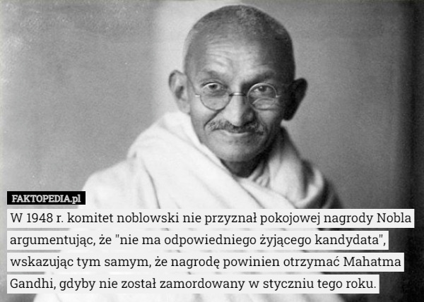 W 1948 r. komitet noblowski nie przyznał pokojowej nagrody Nobla argumentując, że "nie ma odpowiedniego żyjącego kandydata", wskazując tym samym, że nagrodę powinien otrzymać Mahatma Gandhi, gdyby nie został zamordowany w styczniu tego roku. 