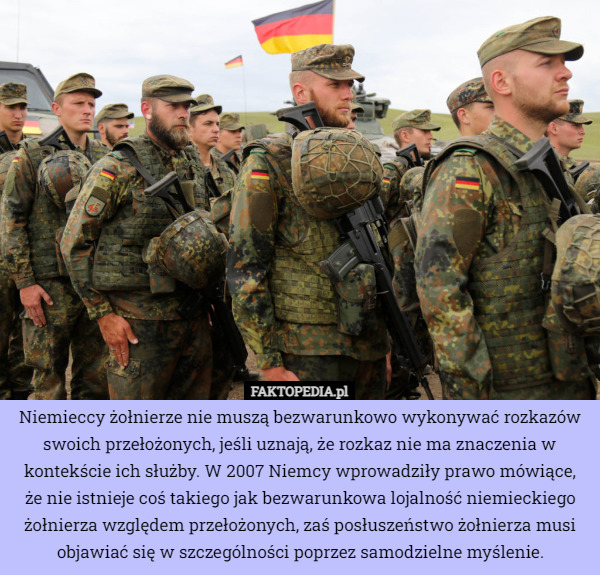 Niemieccy żołnierze nie muszą bezwarunkowo wykonywać rozkazów swoich przełożonych, jeśli uznają, że rozkaz nie ma znaczenia w kontekście ich służby. W 2007 Niemcy wprowadziły prawo mówiące, że nie istnieje coś takiego jak bezwarunkowa lojalność niemieckiego żołnierza względem przełożonych, zaś posłuszeństwo żołnierza musi objawiać się w szczególności poprzez samodzielne myślenie. 