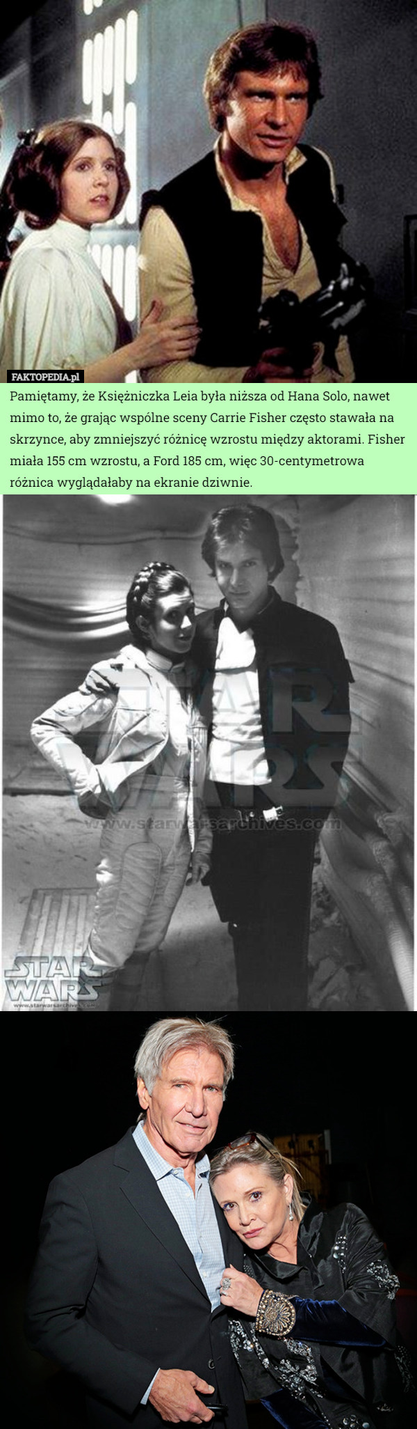 Pamiętamy, że Księżniczka Leia była niższa od Hana Solo, nawet mimo to, że grając wspólne sceny Carrie Fisher często stawała na skrzynce, aby zmniejszyć różnicę wzrostu między aktorami. Fisher miała 155 cm wzrostu, a Ford 185 cm, więc 30-centymetrowa różnica wyglądałaby na ekranie dziwnie. 
