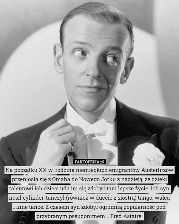 Na początku XX w. rodzina niemieckich emigrantów Austerlitzów przeniosła się z Omaha do Nowego Jorku z nadzieją, że dzięki talentowi ich dzieci uda im się zdobyć tam lepsze życie. Ich syn nosił cylinder, tańczył (również w duecie z siostrą) tango, walca
 i inne tańce. Z czasem syn zdobył ogromną popularność pod przybranym pseudonimem... Fred Astaire. 