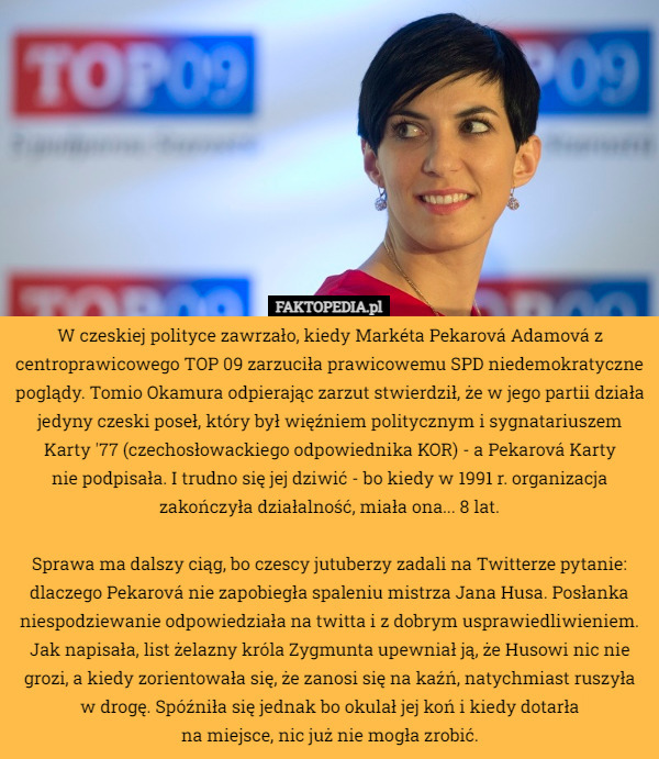 W czeskiej polityce zawrzało, kiedy Markéta Pekarová Adamová z centroprawicowego TOP 09 zarzuciła prawicowemu SPD niedemokratyczne poglądy. Tomio Okamura odpierając zarzut stwierdził, że w jego partii działa jedyny czeski poseł, który był więźniem politycznym i sygnatariuszem Karty '77 (czechosłowackiego odpowiednika KOR) - a Pekarová Karty
 nie podpisała. I trudno się jej dziwić - bo kiedy w 1991 r. organizacja
 zakończyła działalność, miała ona... 8 lat.

Sprawa ma dalszy ciąg, bo czescy jutuberzy zadali na Twitterze pytanie: dlaczego Pekarová nie zapobiegła spaleniu mistrza Jana Husa. Posłanka niespodziewanie odpowiedziała na twitta i z dobrym usprawiedliwieniem. Jak napisała, list żelazny króla Zygmunta upewniał ją, że Husowi nic nie grozi, a kiedy zorientowała się, że zanosi się na kaźń, natychmiast ruszyła w drogę. Spóźniła się jednak bo okulał jej koń i kiedy dotarła
 na miejsce, nic już nie mogła zrobić. 