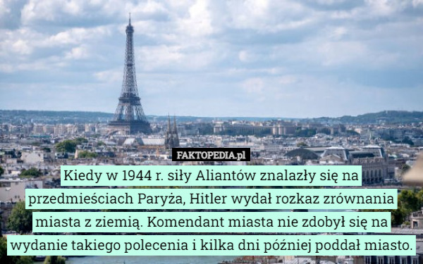 Kiedy w 1944 r. siły Aliantów znalazły się na przedmieściach Paryża, Hitler wydał rozkaz zrównania miasta z ziemią. Komendant miasta nie zdobył się na wydanie takiego polecenia i kilka dni później poddał miasto. 