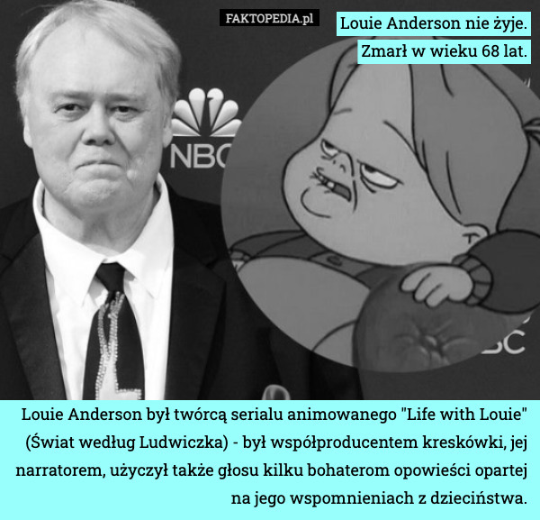 Louie Anderson nie żyje.
Zmarł w wieku 68 lat. Louie Anderson był twórcą serialu animowanego "Life with Louie" (Świat według Ludwiczka) - był współproducentem kreskówki, jej narratorem, użyczył także głosu kilku bohaterom opowieści opartej na jego wspomnieniach z dzieciństwa. 