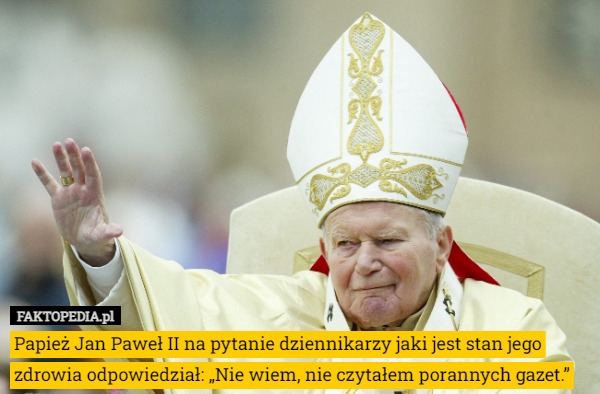 Papież Jan Paweł II na pytanie dziennikarzy jaki jest stan jego zdrowia odpowiedział: „Nie wiem, nie czytałem porannych gazet.” 