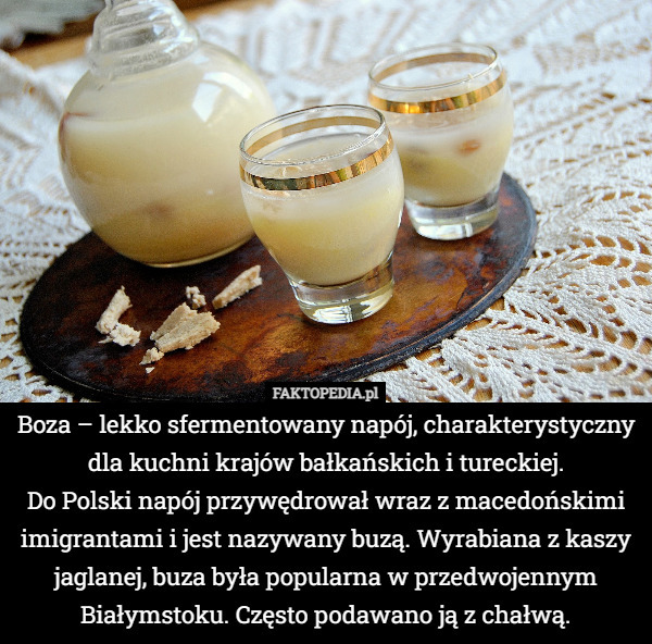 Boza – lekko sfermentowany napój, charakterystyczny dla kuchni krajów bałkańskich i tureckiej.
Do Polski napój przywędrował wraz z macedońskimi imigrantami i jest nazywany buzą. Wyrabiana z kaszy jaglanej, buza była popularna w przedwojennym Białymstoku. Często podawano ją z chałwą. 
