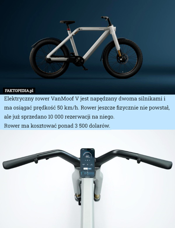 Elektryczny rower VanMoof V jest napędzany dwoma silnikami i ma osiągać prędkość 50 km/h. Rower jeszcze fizycznie nie powstał, ale już sprzedano 10 000 rezerwacji na niego.
Rower ma kosztować ponad 3 500 dolarów. 