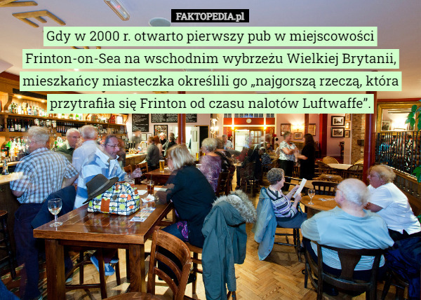 Gdy w 2000 r. otwarto pierwszy pub w miejscowości Frinton-on-Sea na wschodnim wybrzeżu Wielkiej Brytanii, mieszkańcy miasteczka określili go „najgorszą rzeczą, która przytrafiła się Frinton od czasu nalotów Luftwaffe”. 