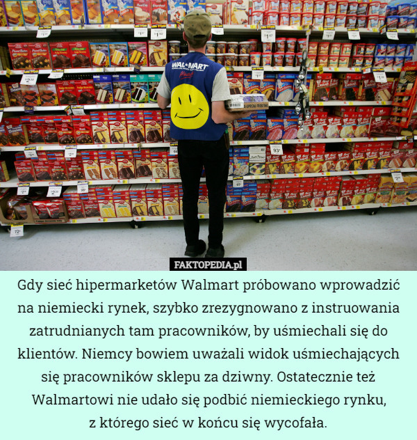 Gdy sieć hipermarketów Walmart próbowano wprowadzić na niemiecki rynek, szybko zrezygnowano z instruowania zatrudnianych tam pracowników, by uśmiechali się do klientów. Niemcy bowiem uważali widok uśmiechających się pracowników sklepu za dziwny. Ostatecznie też Walmartowi nie udało się podbić niemieckiego rynku,
z którego sieć w końcu się wycofała. 