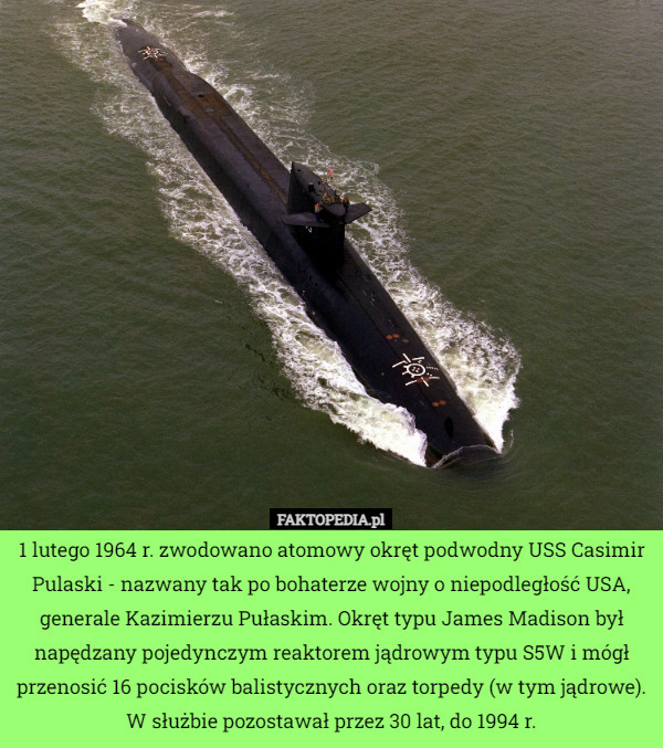 1 lutego 1964 r. zwodowano atomowy okręt podwodny USS Casimir Pulaski - nazwany tak po bohaterze wojny o niepodległość USA, generale Kazimierzu Pułaskim. Okręt typu James Madison był napędzany pojedynczym reaktorem jądrowym typu S5W i mógł przenosić 16 pocisków balistycznych oraz torpedy (w tym jądrowe). W służbie pozostawał przez 30 lat, do 1994 r. 