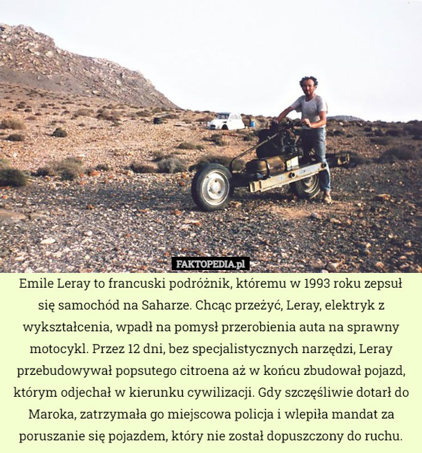 Emile Leray to francuski podróżnik, któremu w 1993 roku zepsuł się samochód na Saharze. Chcąc przeżyć, Leray, elektryk z wykształcenia, wpadł na pomysł przerobienia auta na sprawny motocykl. Przez 12 dni, bez specjalistycznych narzędzi, Leray przebudowywał popsutego citroena aż w końcu zbudował pojazd, którym odjechał w kierunku cywilizacji. Gdy szczęśliwie dotarł do Maroka, zatrzymała go miejscowa policja i wlepiła mandat za poruszanie się pojazdem, który nie został dopuszczony do ruchu. 