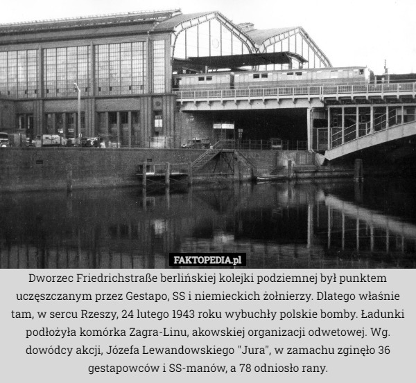 Dworzec Friedrichstraße berlińskiej kolejki podziemnej był punktem uczęszczanym przez Gestapo, SS i niemieckich żołnierzy. Dlatego właśnie tam, w sercu Rzeszy, 24 lutego 1943 roku wybuchły polskie bomby. Ładunki podłożyła komórka Zagra-Linu, akowskiej organizacji odwetowej. Wg. dowódcy akcji, Józefa Lewandowskiego "Jura", w zamachu zginęło 36 gestapowców i SS-manów, a 78 odniosło rany. 