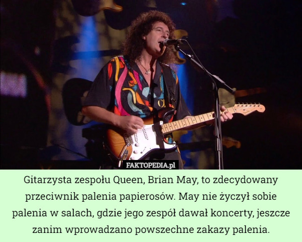 Gitarzysta zespołu Queen, Brian May, to zdecydowany przeciwnik palenia papierosów. May nie życzył sobie palenia w salach, gdzie jego zespół dawał koncerty, jeszcze zanim wprowadzano powszechne zakazy palenia. 