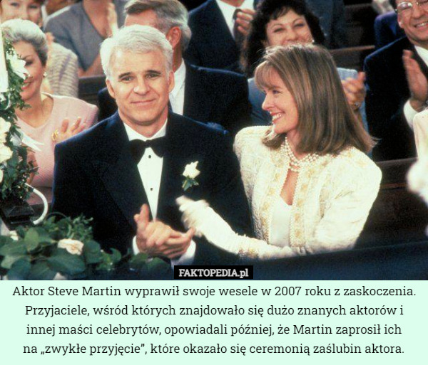Aktor Steve Martin wyprawił swoje wesele w 2007 roku z zaskoczenia. Przyjaciele, wśród których znajdowało się dużo znanych aktorów i innej maści celebrytów, opowiadali później, że Martin zaprosił ich
na „zwykłe przyjęcie”, które okazało się ceremonią zaślubin aktora. 