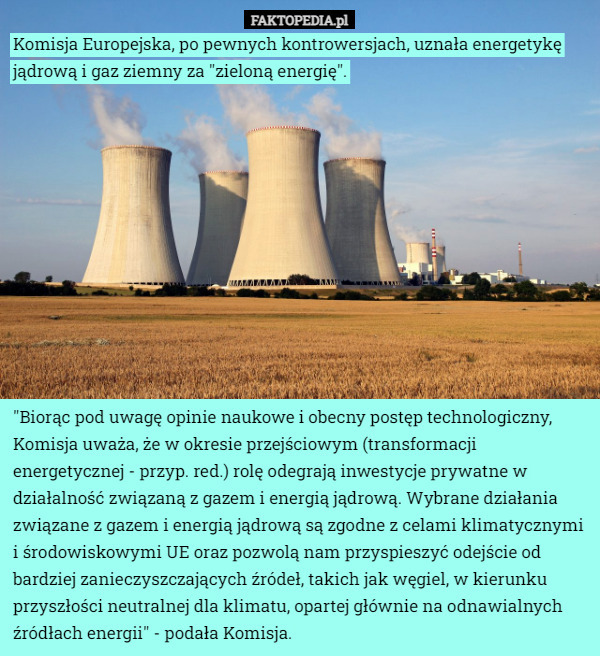 Komisja Europejska, po pewnych kontrowersjach, uznała energetykę jądrową i gaz ziemny za "zieloną energię". "Biorąc pod uwagę opinie naukowe i obecny postęp technologiczny, Komisja uważa, że w okresie przejściowym (transformacji energetycznej - przyp. red.) rolę odegrają inwestycje prywatne w działalność związaną z gazem i energią jądrową. Wybrane działania związane z gazem i energią jądrową są zgodne z celami klimatycznymi i środowiskowymi UE oraz pozwolą nam przyspieszyć odejście od bardziej zanieczyszczających źródeł, takich jak węgiel, w kierunku przyszłości neutralnej dla klimatu, opartej głównie na odnawialnych źródłach energii" - podała Komisja. 