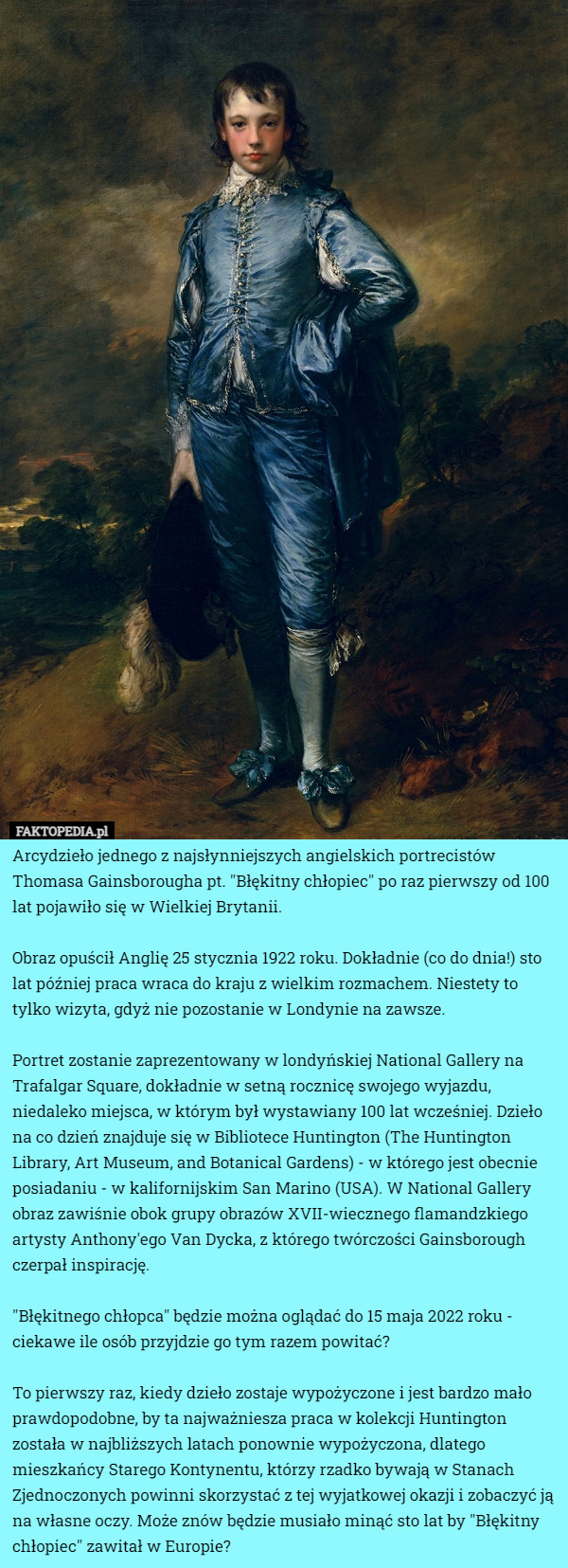 Arcydzieło jednego z najsłynniejszych angielskich portrecistów Thomasa Gainsborougha pt. "Błękitny chłopiec" po raz pierwszy od 100 lat pojawiło się w Wielkiej Brytanii.

Obraz opuścił Anglię 25 stycznia 1922 roku. Dokładnie (co do dnia!) sto lat później praca wraca do kraju z wielkim rozmachem. Niestety to tylko wizyta, gdyż nie pozostanie w Londynie na zawsze.

Portret zostanie zaprezentowany w londyńskiej National Gallery na Trafalgar Square, dokładnie w setną rocznicę swojego wyjazdu, niedaleko miejsca, w którym był wystawiany 100 lat wcześniej. Dzieło na co dzień znajduje się w Bibliotece Huntington (The Huntington Library, Art Museum, and Botanical Gardens) - w którego jest obecnie posiadaniu - w kalifornijskim San Marino (USA). W National Gallery obraz zawiśnie obok grupy obrazów XVII-wiecznego flamandzkiego artysty Anthony'ego Van Dycka, z którego twórczości Gainsborough czerpał inspirację.

"Błękitnego chłopca" będzie można oglądać do 15 maja 2022 roku - ciekawe ile osób przyjdzie go tym razem powitać?

To pierwszy raz, kiedy dzieło zostaje wypożyczone i jest bardzo mało prawdopodobne, by ta najważniesza praca w kolekcji Huntington została w najbliższych latach ponownie wypożyczona, dlatego mieszkańcy Starego Kontynentu, którzy rzadko bywają w Stanach Zjednoczonych powinni skorzystać z tej wyjatkowej okazji i zobaczyć ją na własne oczy. Może znów będzie musiało minąć sto lat by "Błękitny chłopiec" zawitał w Europie? 